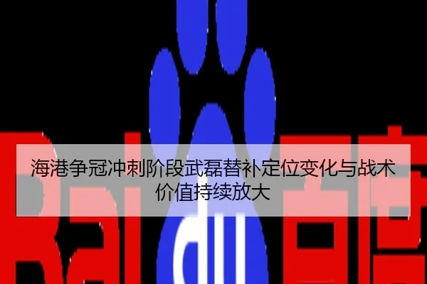 海港争冠冲刺阶段武磊替补定位变化与战术价值持续放大