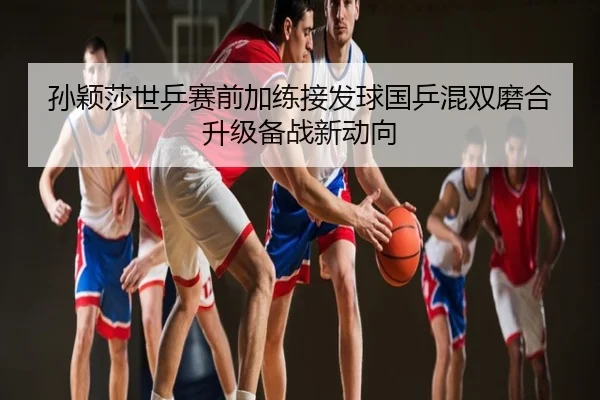 孙颖莎世乒赛前加练接发球国乒混双磨合升级备战新动向